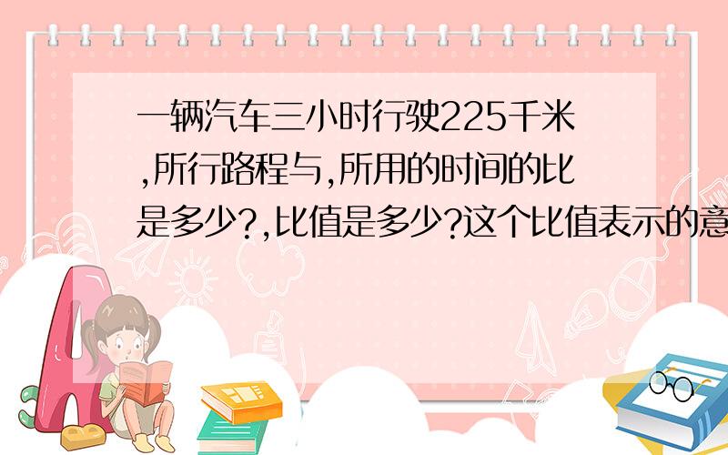 一辆汽车三小时行驶225千米,所行路程与,所用的时间的比是多少?,比值是多少?这个比值表示的意义是什么?