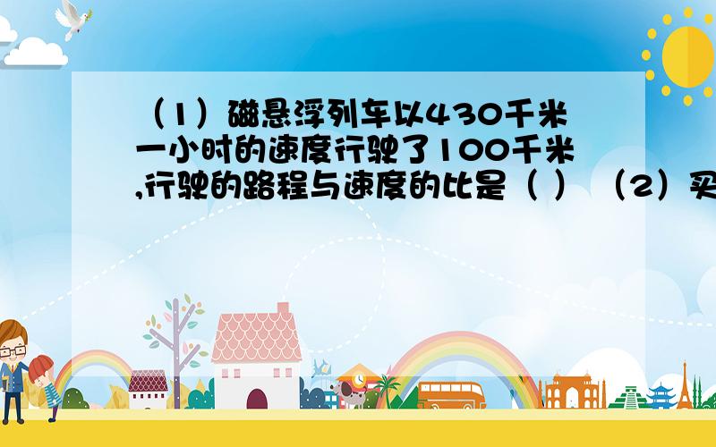 （1）磁悬浮列车以430千米一小时的速度行驶了100千米,行驶的路程与速度的比是（ ） （2）买45本故事书,