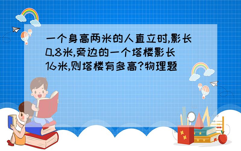 一个身高两米的人直立时,影长0.8米,旁边的一个塔楼影长16米,则塔楼有多高?物理题