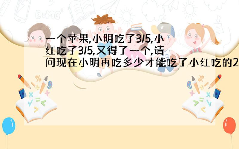 一个苹果,小明吃了3/5,小红吃了3/5,又得了一个,请问现在小明再吃多少才能吃了小红吃的2倍