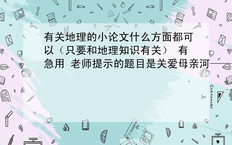 有关地理的小论文什么方面都可以（只要和地理知识有关） 有急用 老师提示的题目是关爱母亲河——黄河 应该要有一些污染状况