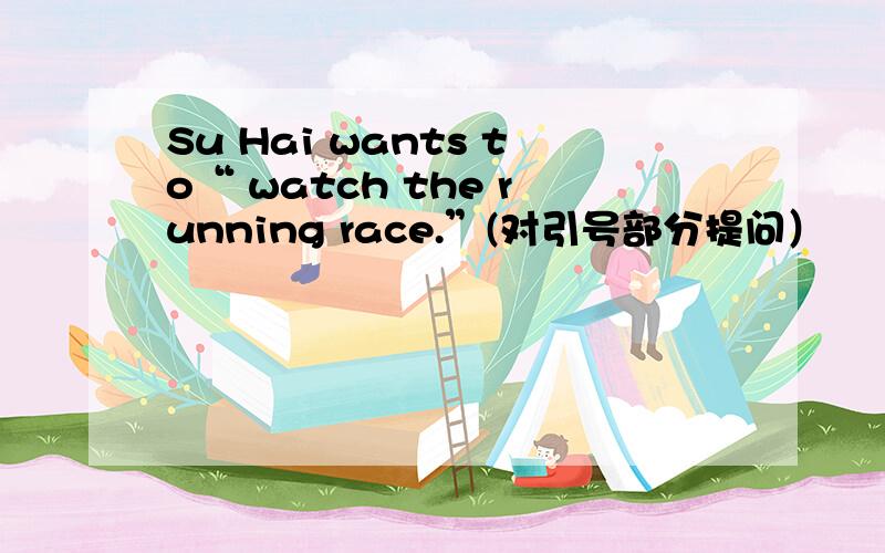 Su Hai wants to“ watch the running race.”(对引号部分提问）