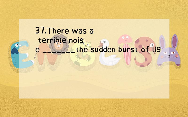 37.There was a terrible noise _______the sudden burst of lig