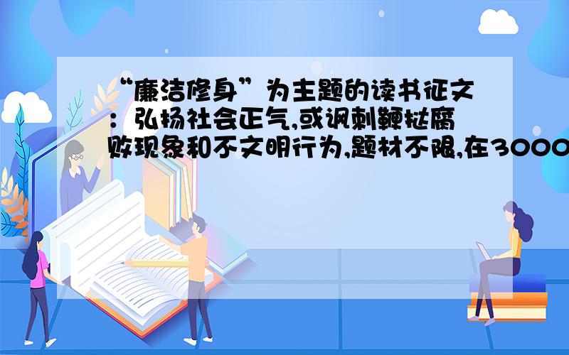 “廉洁修身”为主题的读书征文：弘扬社会正气,或讽刺鞭挞腐败现象和不文明行为,题材不限,在3000字以内