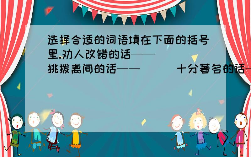 选择合适的词语填在下面的括号里.劝人改错的话——（ ） 挑拨离间的话——（ ） 十分著名的话——（ ）