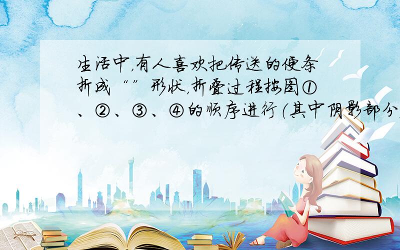 生活中，有人喜欢把传送的便条折成“”形状，折叠过程按图①、②、③、④的顺序进行（其中阴影部分表示纸条的反面）：如果由信纸