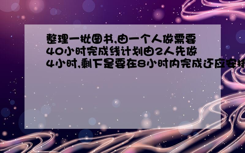 整理一批图书,由一个人做需要40小时完成线计划由2人先做4小时,剩下是要在8小时内完成还应安排多少人工作?