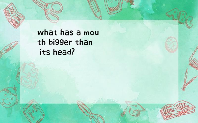 what has a mouth bigger than its head?