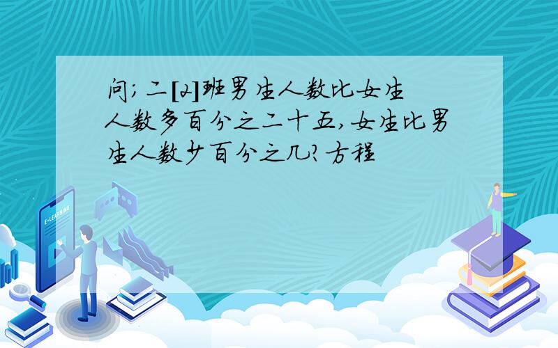 问;二[2]班男生人数比女生人数多百分之二十五,女生比男生人数少百分之几?方程