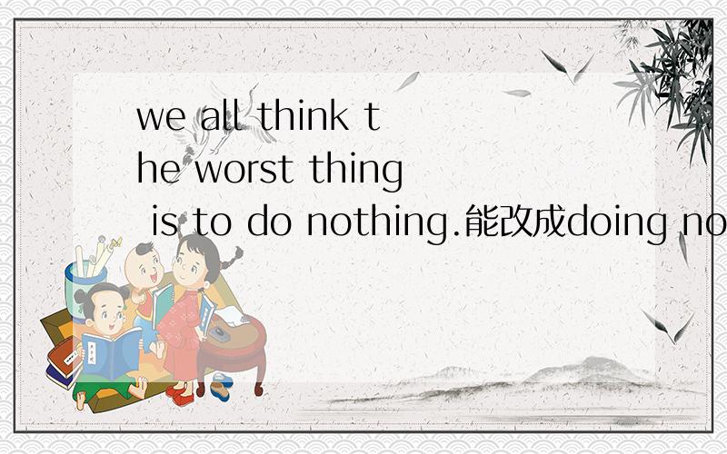 we all think the worst thing is to do nothing.能改成doing nothi