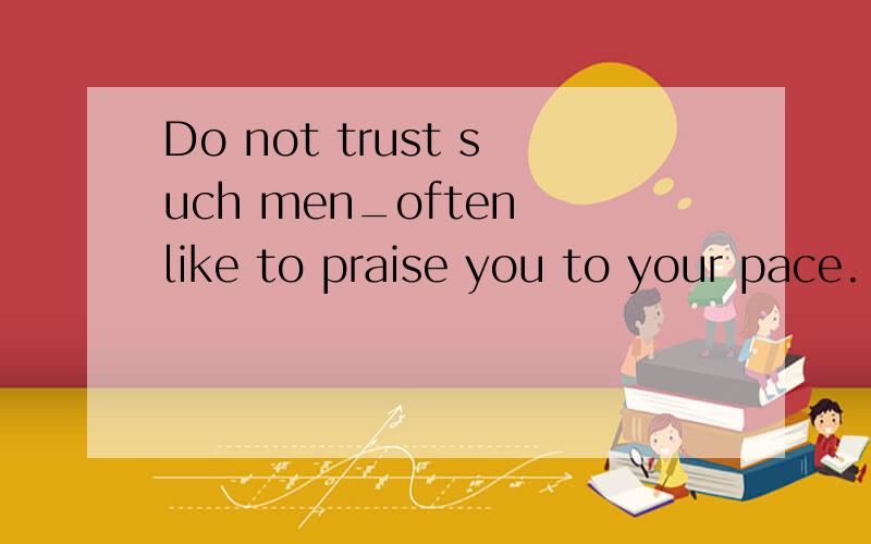 Do not trust such men_often like to praise you to your pace.