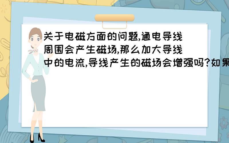 关于电磁方面的问题,通电导线周围会产生磁场,那么加大导线中的电流,导线产生的磁场会增强吗?如果会增强,在平行导线的地方放