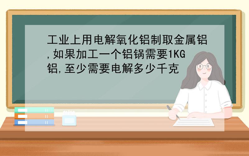 工业上用电解氧化铝制取金属铝,如果加工一个铝锅需要1KG铝,至少需要电解多少千克