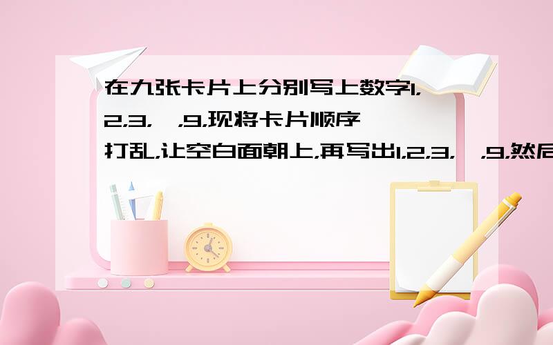 在九张卡片上分别写上数字1，2，3，…，9，现将卡片顺序打乱，让空白面朝上，再写出1，2，3，…，9，然后将每张卡片上的