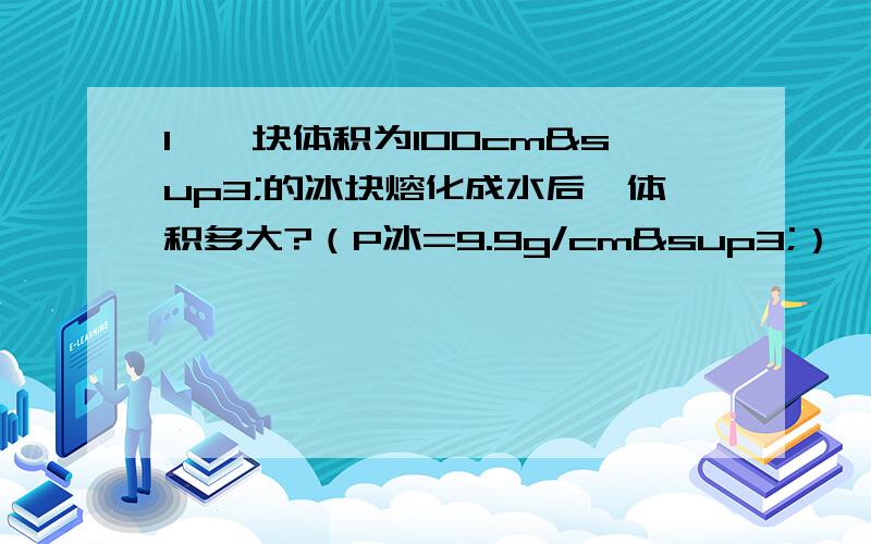 1、一块体积为100cm³的冰块熔化成水后,体积多大?（P冰=9.9g/cm³）