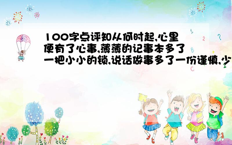 100字点评知从何时起,心里便有了心事,薄薄的记事本多了一把小小的锁,说话做事多了一份谨慎,少了一份往日的天真与冲动,与