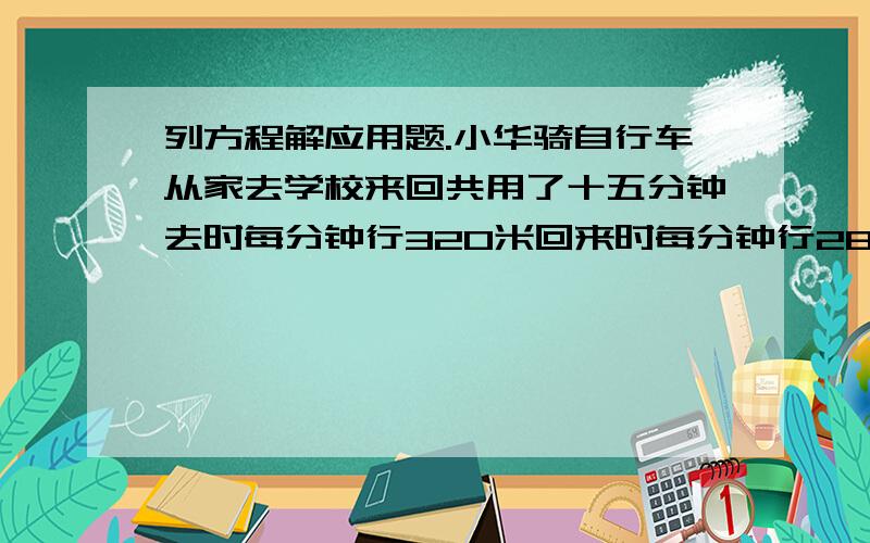 列方程解应用题.小华骑自行车从家去学校来回共用了十五分钟去时每分钟行320米回来时每分钟行280米小华从家到学校的路程是