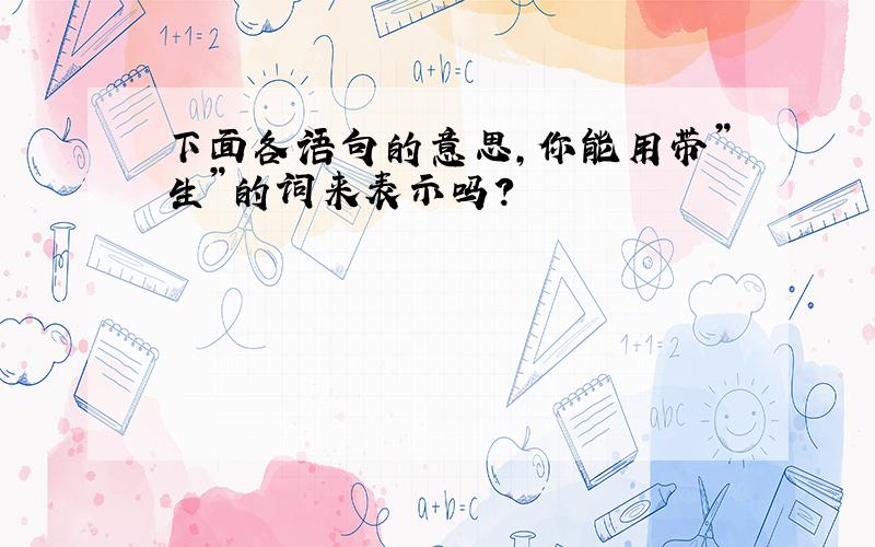 下面各语句的意思,你能用带”生”的词来表示吗?