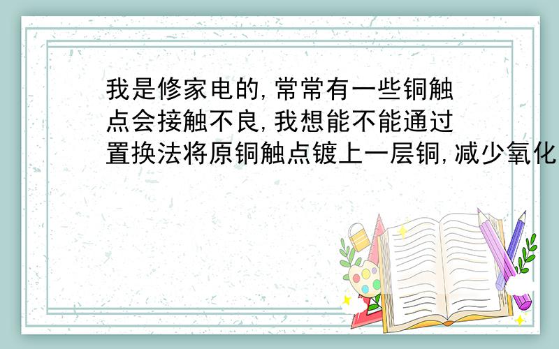 我是修家电的,常常有一些铜触点会接触不良,我想能不能通过置换法将原铜触点镀上一层铜,减少氧化,使其接触良好.但是不知道可