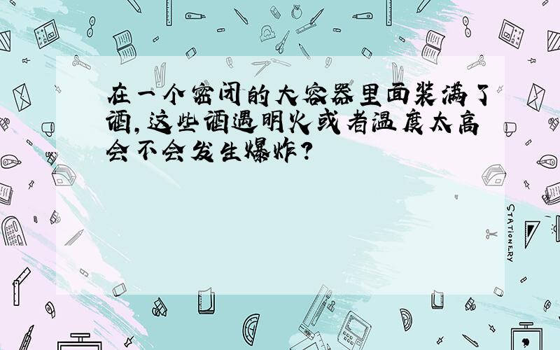 在一个密闭的大容器里面装满了酒,这些酒遇明火或者温度太高会不会发生爆炸?