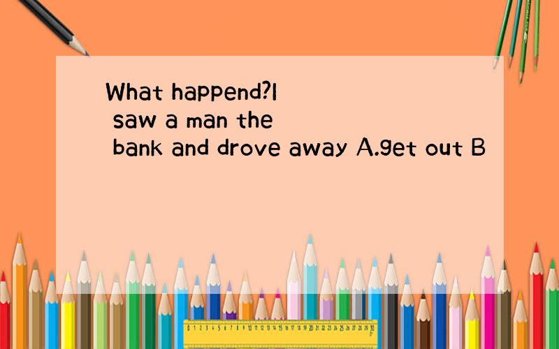 What happend?I saw a man the bank and drove away A.get out B