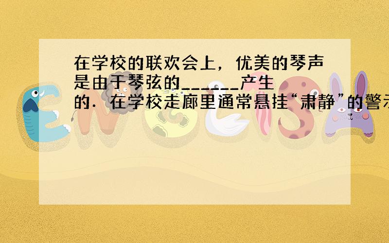 在学校的联欢会上，优美的琴声是由于琴弦的______产生的．在学校走廊里通常悬挂“肃静”的警示牌，让学生保持肃静的做法是