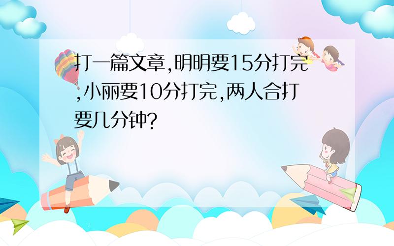 打一篇文章,明明要15分打完,小丽要10分打完,两人合打要几分钟?