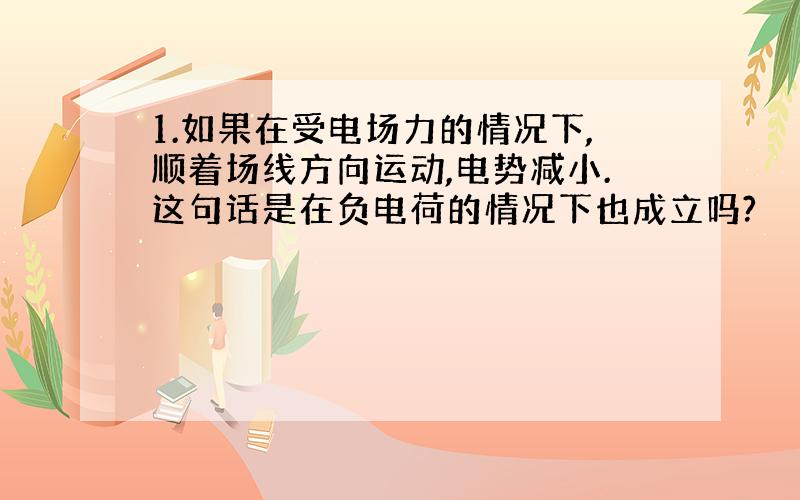 1.如果在受电场力的情况下,顺着场线方向运动,电势减小.这句话是在负电荷的情况下也成立吗?