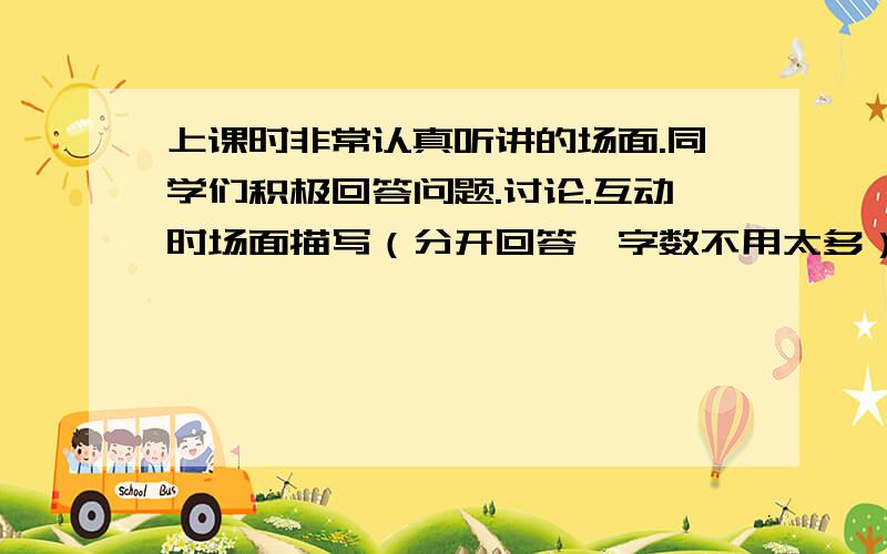 上课时非常认真听讲的场面.同学们积极回答问题.讨论.互动时场面描写（分开回答,字数不用太多）