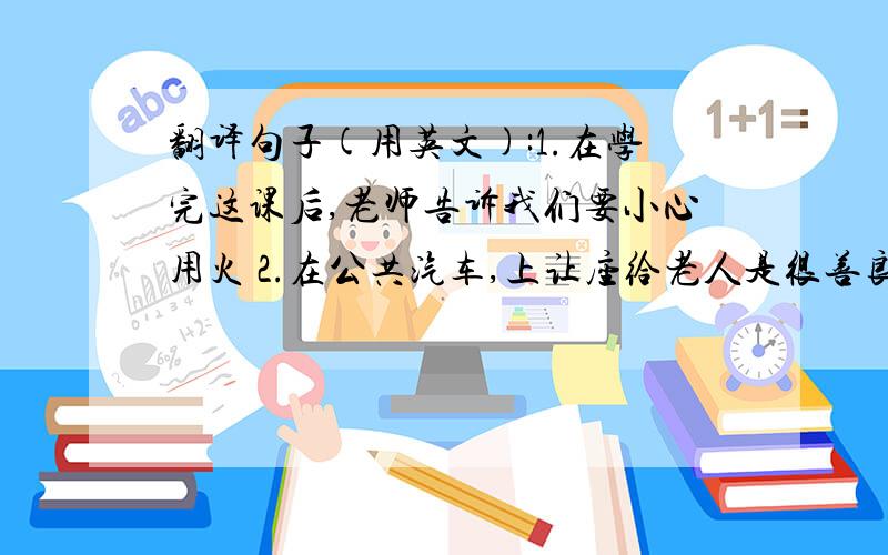 翻译句子(用英文):1.在学完这课后,老师告诉我们要小心用火 2.在公共汽车,上让座给老人是很善良的.