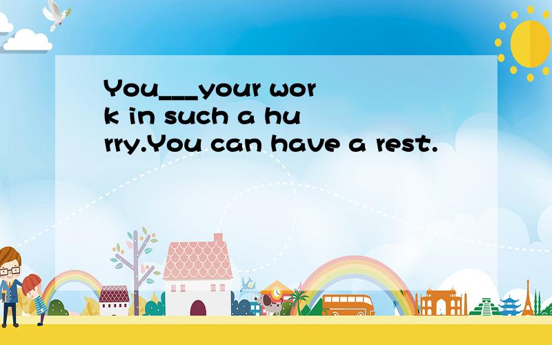 You___your work in such a hurry.You can have a rest.