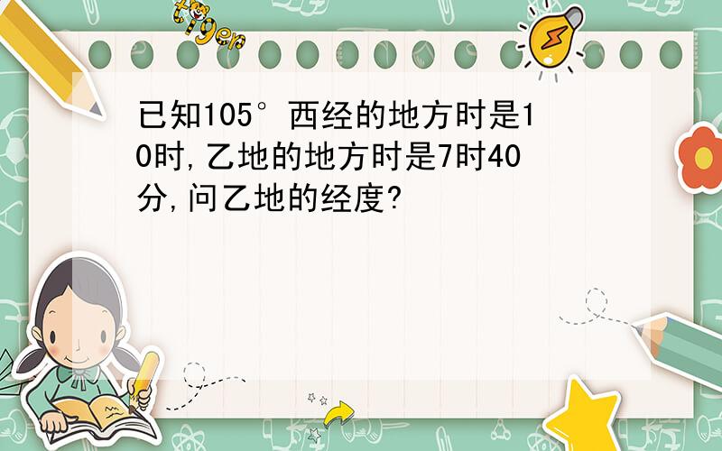 已知105°西经的地方时是10时,乙地的地方时是7时40分,问乙地的经度?