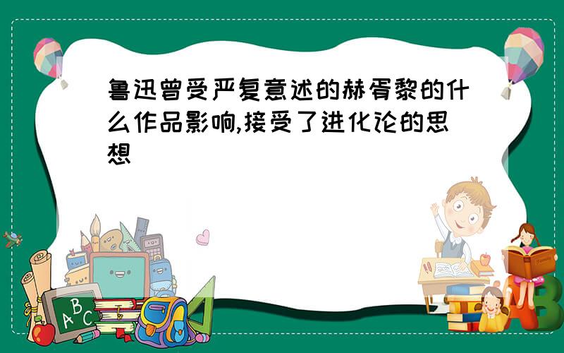 鲁迅曾受严复意述的赫胥黎的什么作品影响,接受了进化论的思想