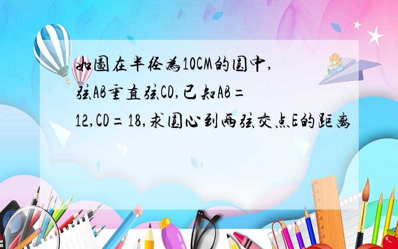 如图在半径为10CM的圆中,弦AB垂直弦CD,已知AB=12,CD=18,求圆心到两弦交点E的距离