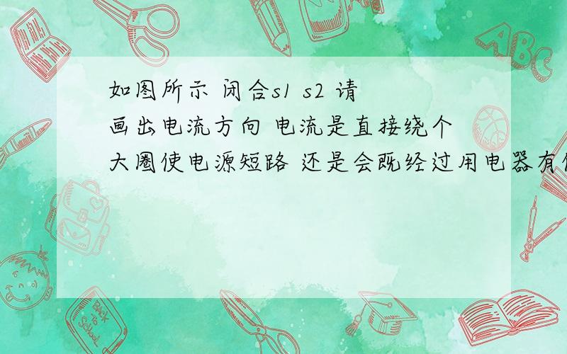 如图所示 闭合s1 s2 请画出电流方向 电流是直接绕个大圈使电源短路 还是会既经过用电器有使电源短路