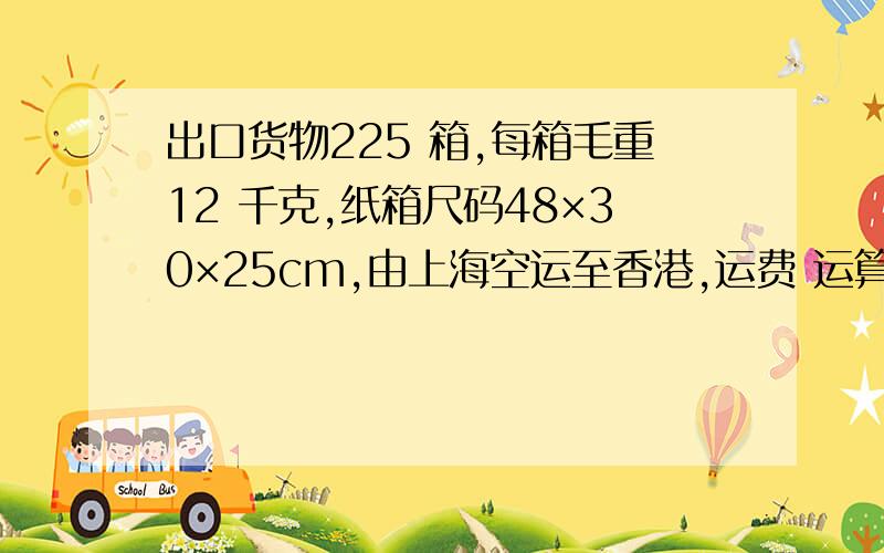 出口货物225 箱,每箱毛重12 千克,纸箱尺码48×30×25cm,由上海空运至香港,运费 运算过程 谢谢 急求