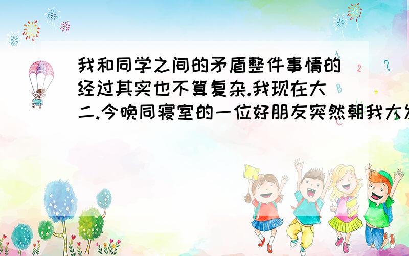 我和同学之间的矛盾整件事情的经过其实也不算复杂.我现在大二.今晚同寝室的一位好朋友突然朝我大发雷霆.原因是班级群里和一个