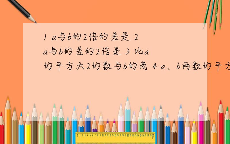 1 a与b的2倍的差是 2 a与b的差的2倍是 3 比a的平方大2的数与b的商 4 a、b两数的平方和加上它们乘积的2倍