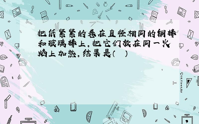 把纸紧紧的卷在直径相同的铜棒和玻璃棒上，把它们放在同一火焰上加热，结果是（　　）