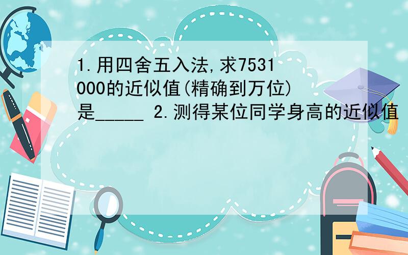 1.用四舍五入法,求7531000的近似值(精确到万位)是_____ 2.测得某位同学身高的近似值