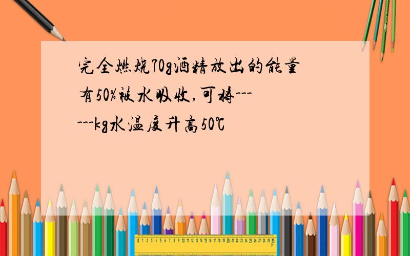 完全燃烧70g酒精放出的能量有50%被水吸收,可将------kg水温度升高50℃