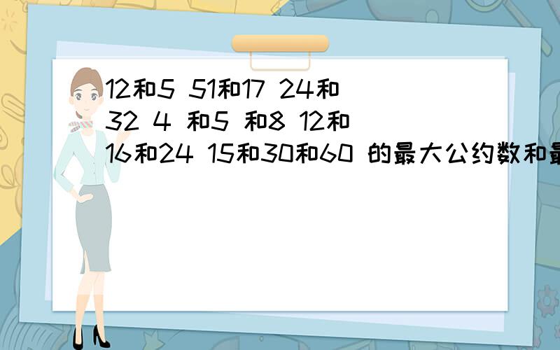 12和5 51和17 24和32 4 和5 和8 12和16和24 15和30和60 的最大公约数和最小公倍数