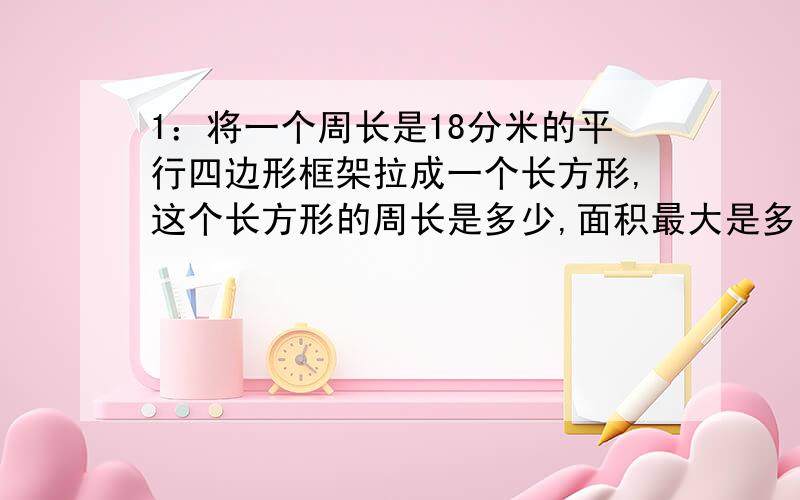 1：将一个周长是18分米的平行四边形框架拉成一个长方形,这个长方形的周长是多少,面积最大是多少?