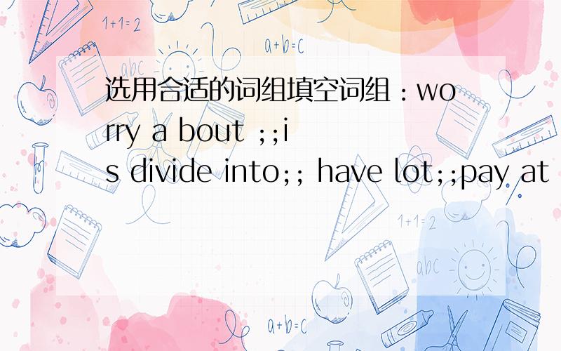 选用合适的词组填空词组：worry a bout ;;is divide into;; have lot;;pay at