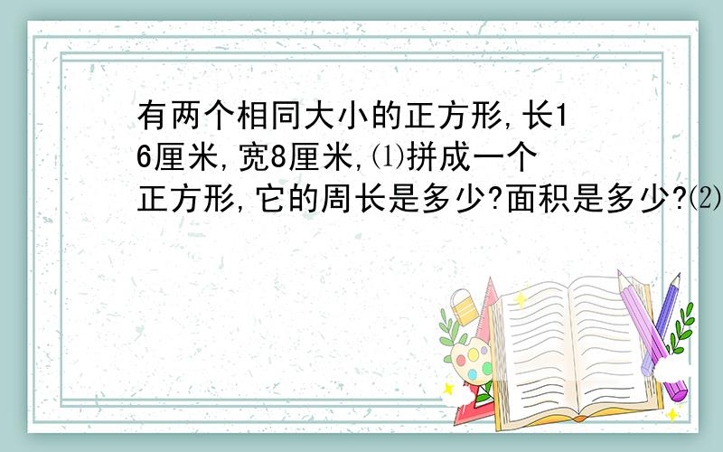 有两个相同大小的正方形,长16厘米,宽8厘米,⑴拼成一个正方形,它的周长是多少?面积是多少?⑵拼成一...