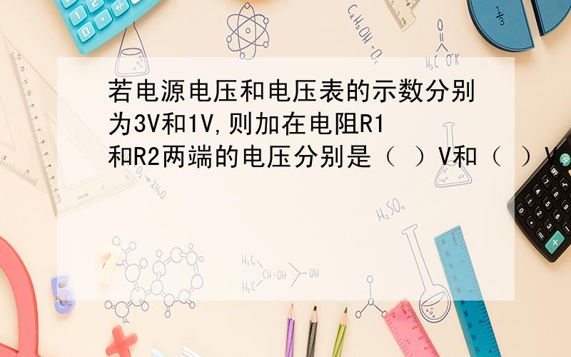 若电源电压和电压表的示数分别为3V和1V,则加在电阻R1和R2两端的电压分别是（ ）V和（ ）V.