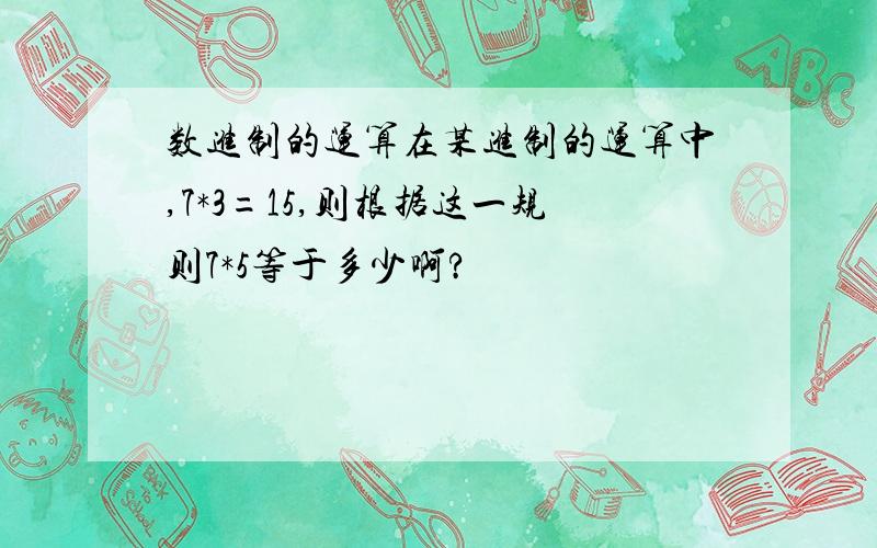 数进制的运算在某进制的运算中,7*3=15,则根据这一规则7*5等于多少啊?