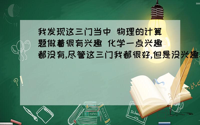 我发现这三门当中 物理的计算题做着很有兴趣 化学一点兴趣都没有,尽管这三门我都很好,但是没兴趣再好也没用,我记得化学的方