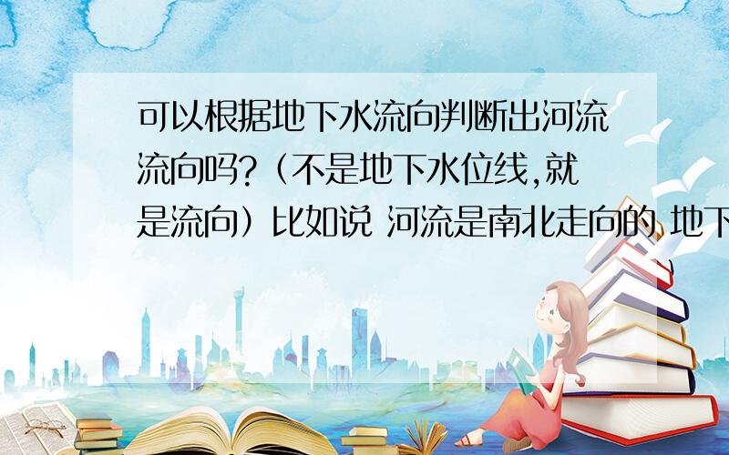 可以根据地下水流向判断出河流流向吗?（不是地下水位线,就是流向）比如说 河流是南北走向的 地下水是自