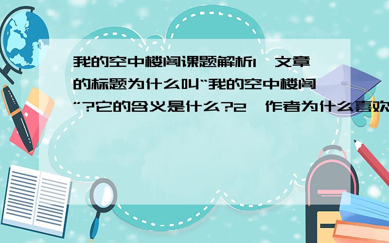 我的空中楼阁课题解析1、文章的标题为什么叫“我的空中楼阁”?它的含义是什么?2、作者为什么喜欢那样一间空中楼阁?喜欢它的